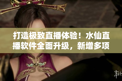 打造極致直播體驗！水仙直播軟件全面升級，新增多項功能與優(yōu)化