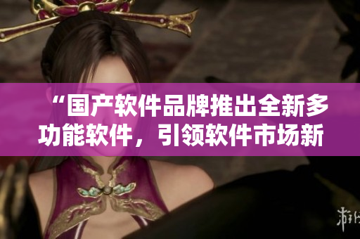 “國產(chǎn)軟件品牌推出全新多功能軟件，引領(lǐng)軟件市場新時代！”