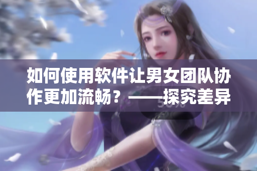 如何使用軟件讓男女團隊協(xié)作更加流暢？——探究差異性與效率的平衡