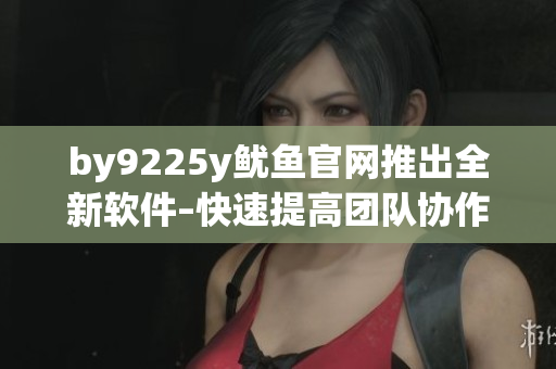 by9225y魷魚官網推出全新軟件–快速提高團隊協(xié)作效率