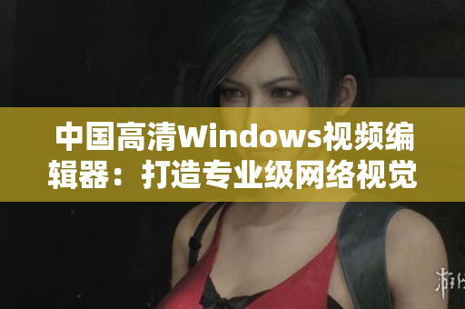 中國高清Windows視頻編輯器：打造專業(yè)級網(wǎng)絡(luò)視覺體驗(yàn)