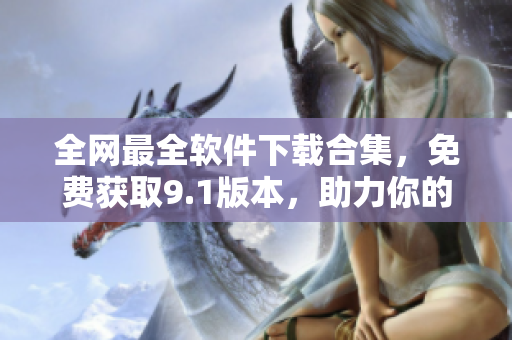 全網最全軟件下載合集，免費獲取9.1版本，助力你的工作和生活！