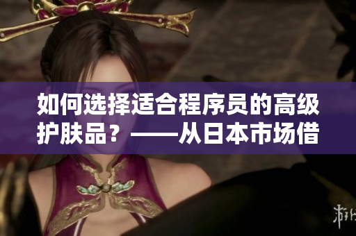 如何選擇適合程序員的高級(jí)護(hù)膚品？——從日本市場(chǎng)借鑒經(jīng)驗(yàn)