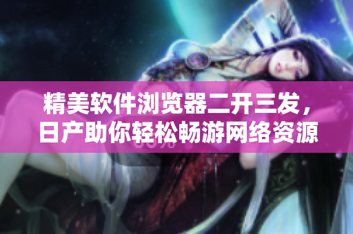 精美軟件瀏覽器二開(kāi)三發(fā)，日產(chǎn)助你輕松暢游網(wǎng)絡(luò)資源