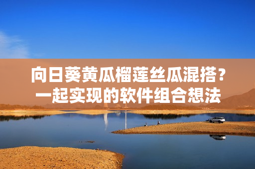向日葵黃瓜榴蓮絲瓜混搭？一起實(shí)現(xiàn)的軟件組合想法