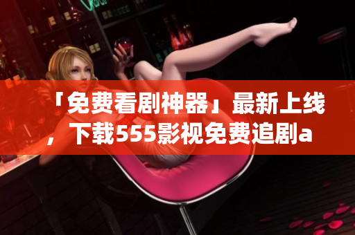 「免費看劇神器」最新上線，下載555影視免費追劇app享受暢爽觀影體驗！