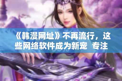 《韓漫網(wǎng)址》不再流行，這些網(wǎng)絡軟件成為新寵  專注軟件編輯為你揭秘