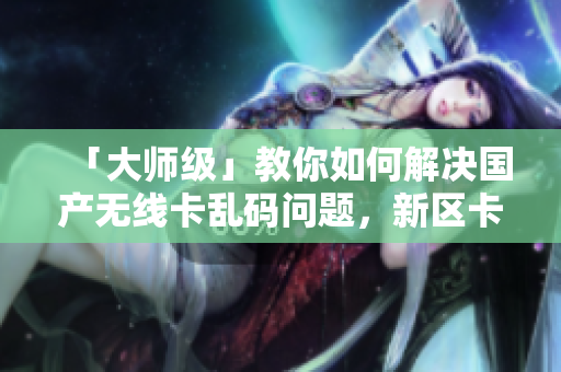 「大師級(jí)」教你如何解決國產(chǎn)無線卡亂碼問題，新區(qū)卡一卡二卡三通用！