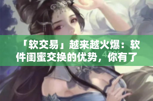 「軟交易」越來(lái)越火爆：軟件閨蜜交換的優(yōu)勢(shì)，你有了解嗎？
