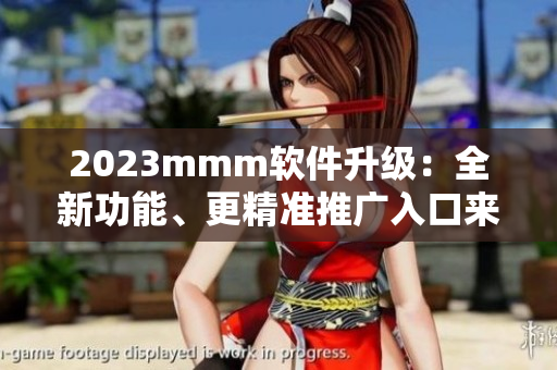 2023mmm軟件升級(jí)：全新功能、更精準(zhǔn)推廣入口來襲！