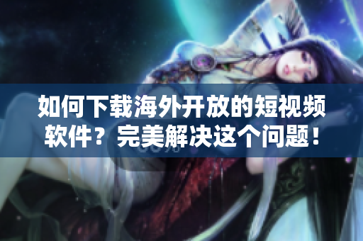 如何下載海外開(kāi)放的短視頻軟件？完美解決這個(gè)問(wèn)題！
