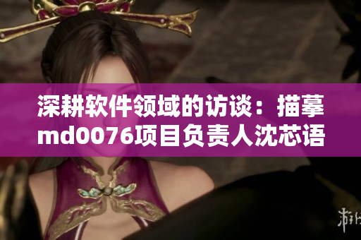 深耕軟件領(lǐng)域的訪談：描摹md0076項(xiàng)目負(fù)責(zé)人沈芯語老師的故事
