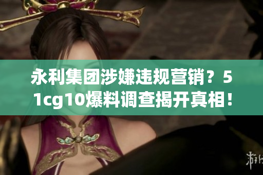 永利集團(tuán)涉嫌違規(guī)營(yíng)銷？51cg10爆料調(diào)查揭開(kāi)真相！