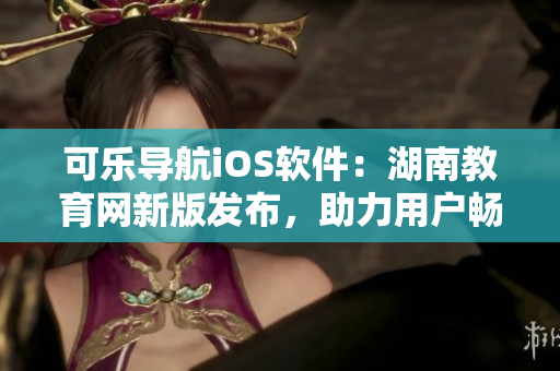 可樂導航iOS軟件：湖南教育網(wǎng)新版發(fā)布，助力用戶暢游教育海洋
