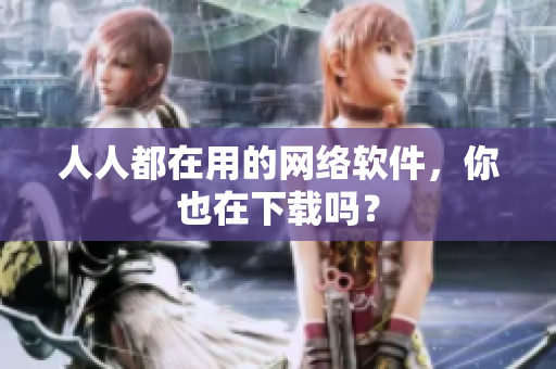 人人都在用的網(wǎng)絡(luò)軟件，你也在下載嗎？