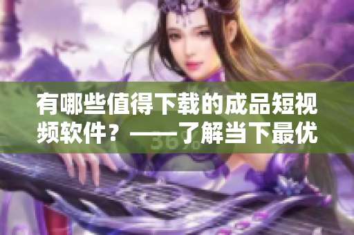 有哪些值得下載的成品短視頻軟件？——了解當(dāng)下最優(yōu)秀的短視頻應(yīng)用