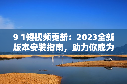 9 1短視頻更新：2023全新版本安裝指南，助力你成為網(wǎng)絡(luò)軟件高手！
