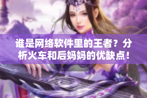 誰是網(wǎng)絡(luò)軟件里的王者？分析火車和后媽媽的優(yōu)缺點(diǎn)！