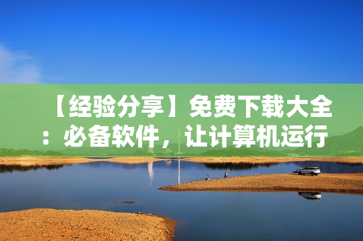 【經(jīng)驗分享】免費下載大全：必備軟件，讓計算機運行更高效