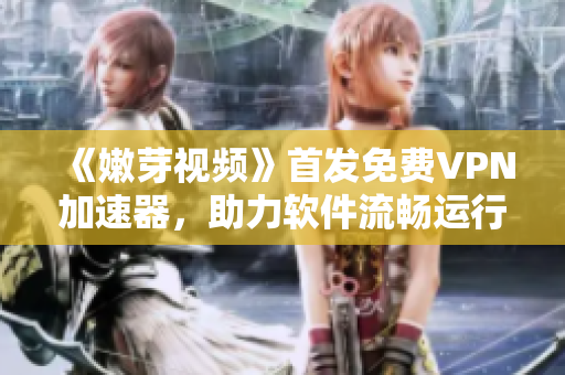 《嫩芽視頻》首發(fā)免費(fèi)VPN加速器，助力軟件流暢運(yùn)行