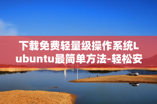 下載免費輕量級操作系統(tǒng)Lubuntu最簡單方法-輕松安裝并優(yōu)化你的電腦!