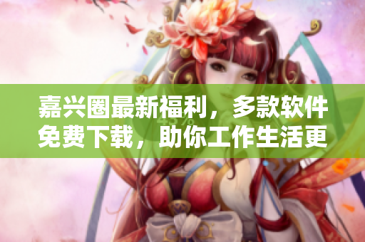 嘉興圈最新福利，多款軟件免費(fèi)下載，助你工作生活更便捷