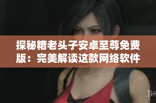 探秘糟老頭子安卓至尊免費版：完美解讀這款網(wǎng)絡(luò)軟件的生態(tài)系統(tǒng)