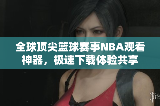 全球頂尖籃球賽事NBA觀看神器，極速下載體驗(yàn)共享