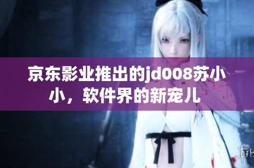 京東影業(yè)推出的jd008蘇小小，軟件界的新寵兒 