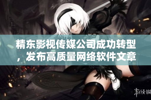 精東影視傳媒公司成功轉(zhuǎn)型，發(fā)布高質(zhì)量網(wǎng)絡(luò)軟件文章！