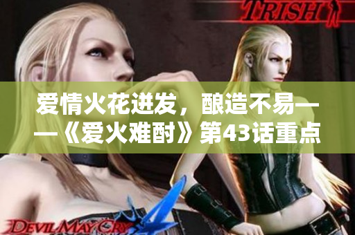 愛(ài)情火花迸發(fā)，釀造不易——《愛(ài)火難酎》第43話重點(diǎn)解析