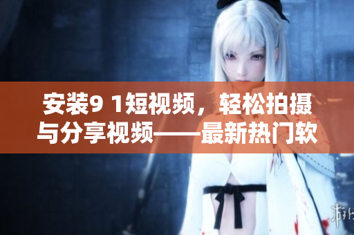 安裝9 1短視頻，輕松拍攝與分享視頻——最新熱門軟件推薦