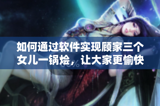 如何通過軟件實(shí)現(xiàn)顧家三個(gè)女兒一鍋燴，讓大家更愉快地團(tuán)圓？