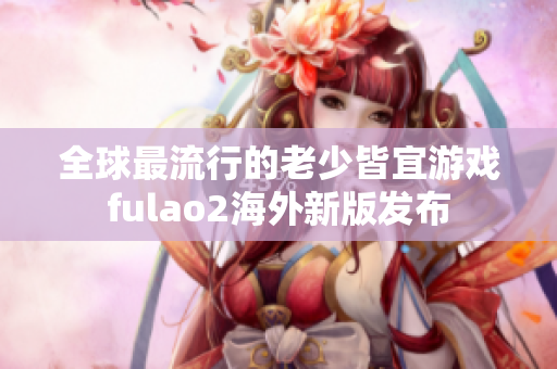 全球最流行的老少皆宜游戲fulao2海外新版發(fā)布