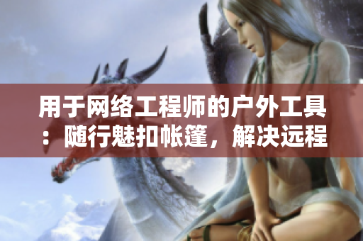 用于網(wǎng)絡(luò)工程師的戶外工具：隨行魅扣帳篷，解決遠(yuǎn)程工作的遮擋與洗浴問題