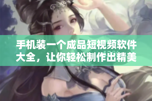 手機(jī)裝一個(gè)成品短視頻軟件大全，讓你輕松制作出精美小視頻