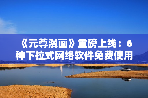 《元尊漫畫》重磅上線：6種下拉式網(wǎng)絡(luò)軟件免費使用！