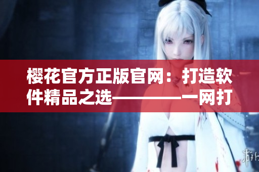 櫻花官方正版官網(wǎng)：打造軟件精品之選————一網(wǎng)打盡所有軟件需求！