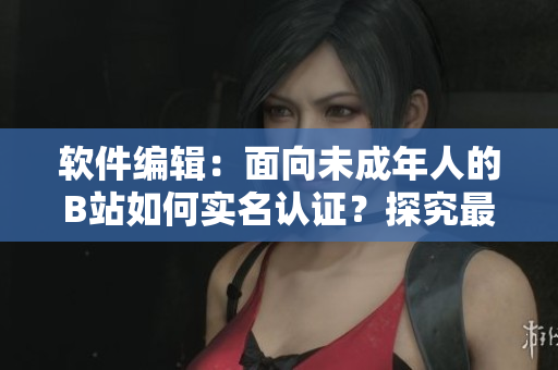 軟件編輯：面向未成年人的B站如何實(shí)名認(rèn)證？探究最新方法！