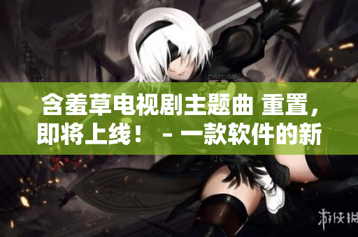 含羞草電視劇主題曲 重置，即將上線(xiàn)！ – 一款軟件的新生命