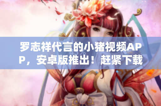 羅志祥代言的小豬視頻APP，安卓版推出！趕緊下載體驗吧