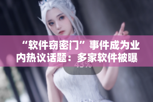 “軟件竊密門”事件成為業(yè)內熱議話題：多家軟件被曝竊取用戶隱私