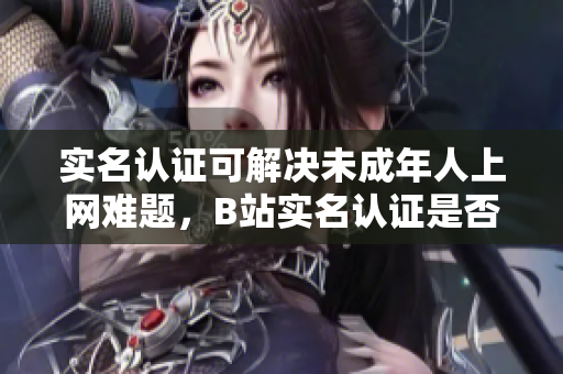 實(shí)名認(rèn)證可解決未成年人上網(wǎng)難題，B站實(shí)名認(rèn)證是否適用于網(wǎng)絡(luò)軟件功能？