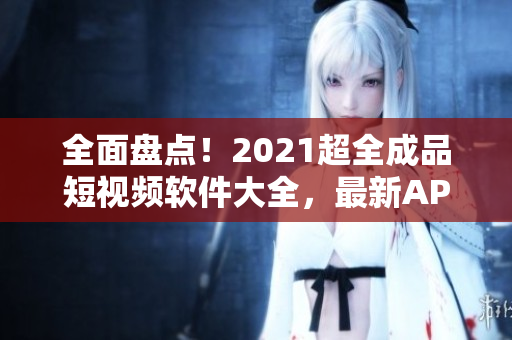 全面盤點(diǎn)！2021超全成品短視頻軟件大全，最新APP應(yīng)有盡有！