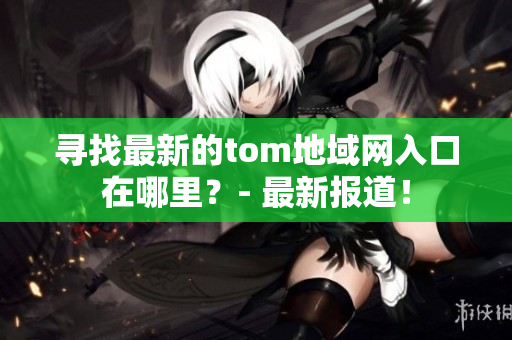 尋找最新的tom地域網(wǎng)入口在哪里？- 最新報(bào)道！