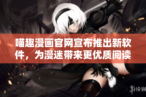 喵趣漫畫官網(wǎng)宣布推出新軟件，為漫迷帶來更優(yōu)質(zhì)閱讀體驗