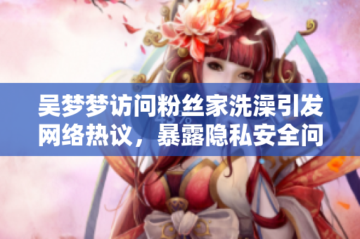 吳夢(mèng)夢(mèng)訪問(wèn)粉絲家洗澡引發(fā)網(wǎng)絡(luò)熱議，暴露隱私安全問(wèn)題