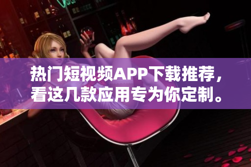 熱門短視頻APP下載推薦，看這幾款應(yīng)用專為你定制。