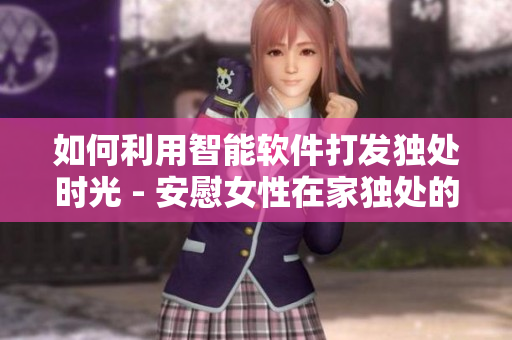 如何利用智能軟件打發(fā)獨(dú)處時(shí)光 - 安慰女性在家獨(dú)處的有效方法