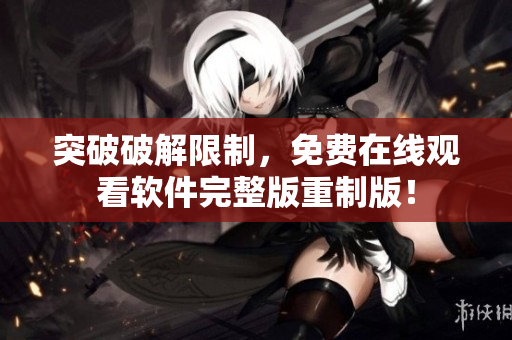 突破破解限制，免費(fèi)在線觀看軟件完整版重制版！
